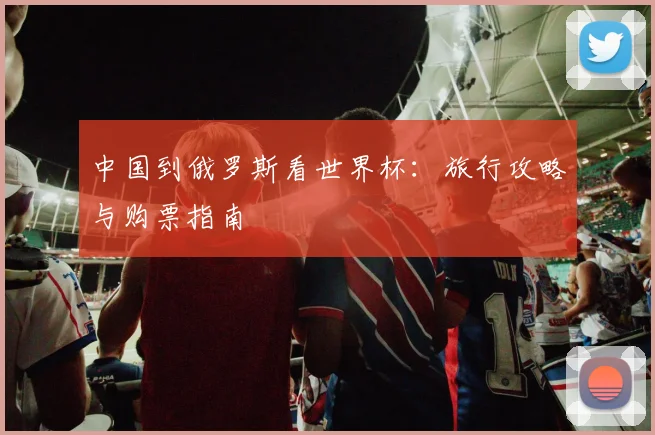 中国到俄罗斯看世界杯：旅行攻略与购票指南