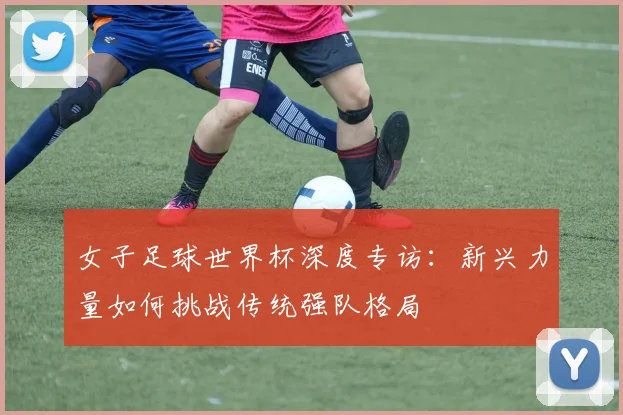 女子足球世界杯深度专访：新兴力量如何挑战传统强队格局