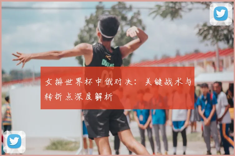 女排世界杯中俄对决：关键战术与转折点深度解析