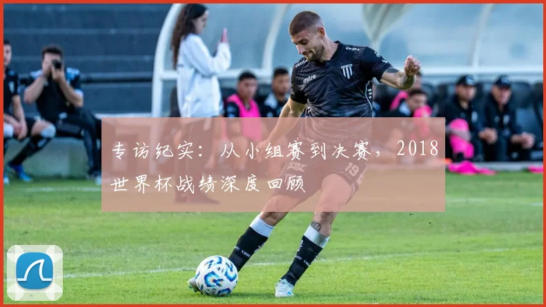 专访纪实：从小组赛到决赛，2018世界杯战绩深度回顾