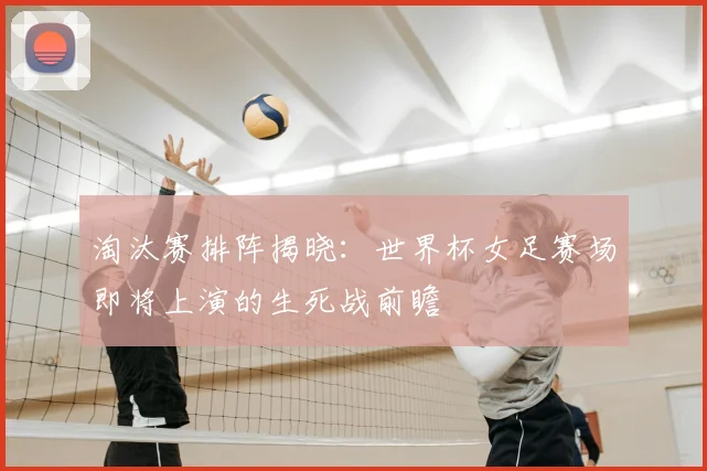 淘汰赛排阵揭晓：世界杯女足赛场即将上演的生死战前瞻