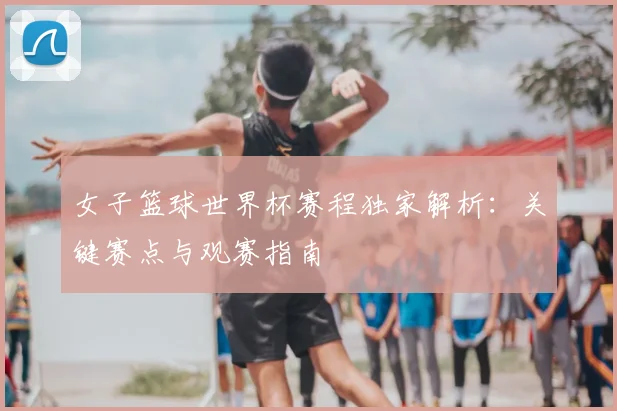 女子篮球世界杯赛程独家解析：关键赛点与观赛指南