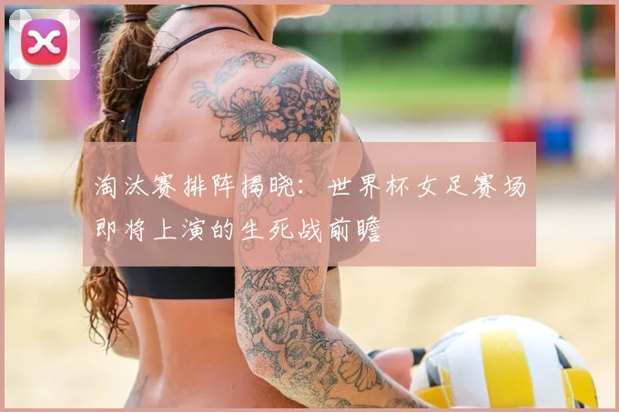 淘汰赛排阵揭晓：世界杯女足赛场即将上演的生死战前瞻