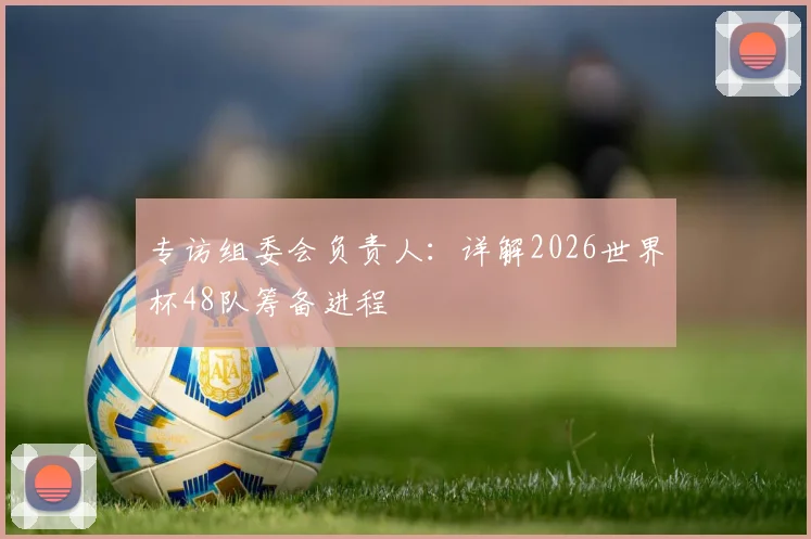 专访组委会负责人:详解2026世界杯48队筹备进程