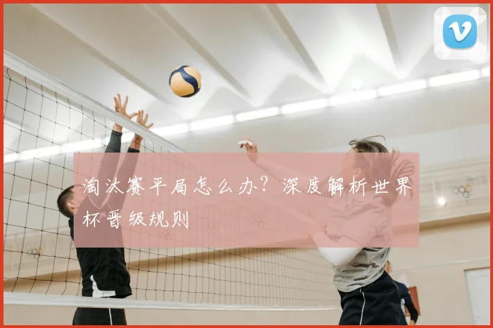 淘汰赛平局怎么办？深度解析世界杯晋级规则