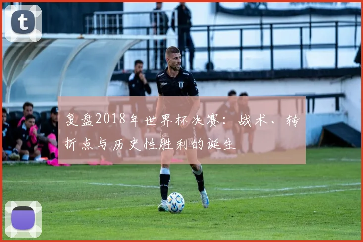 复盘2018年世界杯决赛：战术、转折点与历史性胜利的诞生