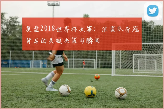 复盘2018世界杯决赛：法国队夺冠背后的关键决策与瞬间