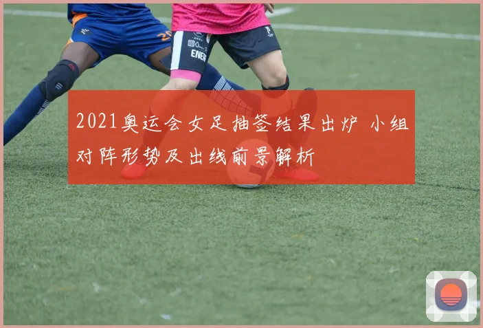 2021奥运会女足抽签结果出炉 小组对阵形势及出线前景解析