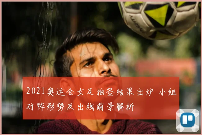 2021奥运会女足抽签结果出炉 小组对阵形势及出线前景解析