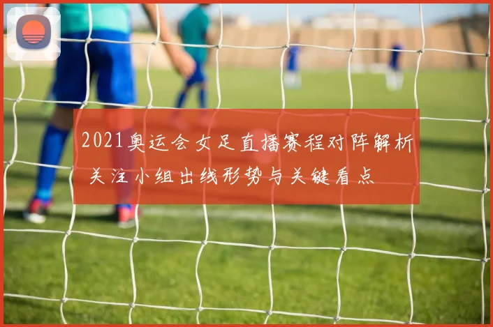 2021奥运会女足直播赛程对阵解析 关注小组出线形势与关键看点